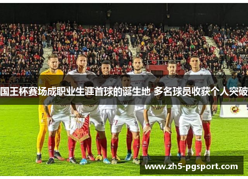 国王杯赛场成职业生涯首球的诞生地 多名球员收获个人突破