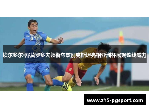 埃尔多尔·舒莫罗多夫领衔乌兹别克斯坦亮相亚洲杯展现锋线威力