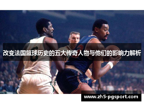 改变法国篮球历史的五大传奇人物与他们的影响力解析