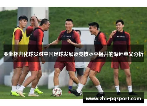 亚洲杯归化球员对中国足球发展及竞技水平提升的深远意义分析
