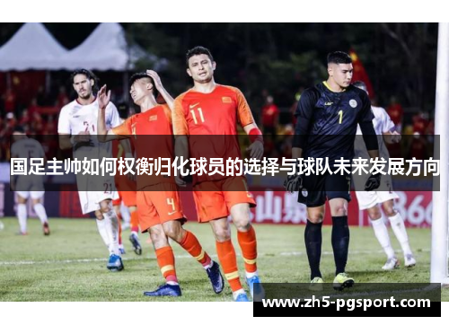 国足主帅如何权衡归化球员的选择与球队未来发展方向