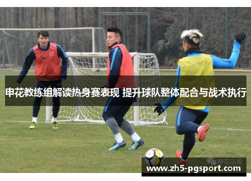 申花教练组解读热身赛表现 提升球队整体配合与战术执行