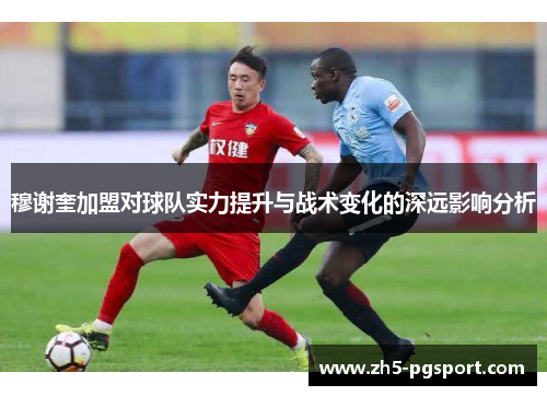 穆谢奎加盟对球队实力提升与战术变化的深远影响分析