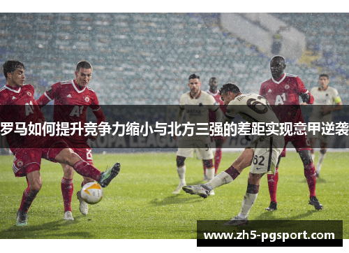 罗马如何提升竞争力缩小与北方三强的差距实现意甲逆袭