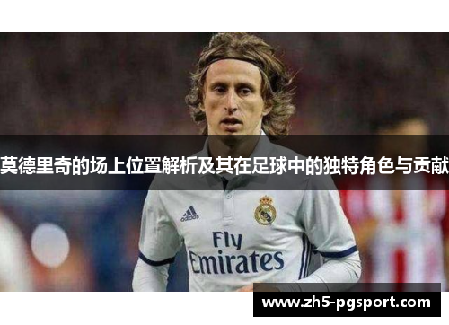 莫德里奇的场上位置解析及其在足球中的独特角色与贡献