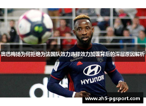 奥巴梅扬为何拒绝为法国队效力选择效力加蓬背后的深层原因解析