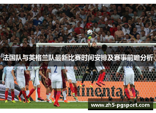 法国队与英格兰队最新比赛时间安排及赛事前瞻分析