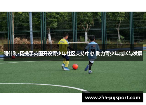 阿什利·扬携手英国开设青少年社区支持中心 助力青少年成长与发展