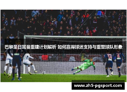 巴黎圣日耳曼重建计划解析 如何赢得球迷支持与重塑球队形象 巴黎圣日耳曼重建计划解析 如何赢得球迷支持与重塑球队形象