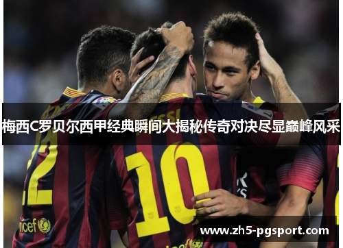 梅西C罗贝尔西甲经典瞬间大揭秘传奇对决尽显巅峰风采